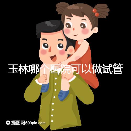 玉林哪個醫(yī)院可以做試管嬰兒？具體費用明細也在這里