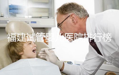 福建試管嬰兒醫院排行榜、哪家比較好，詳細介紹
