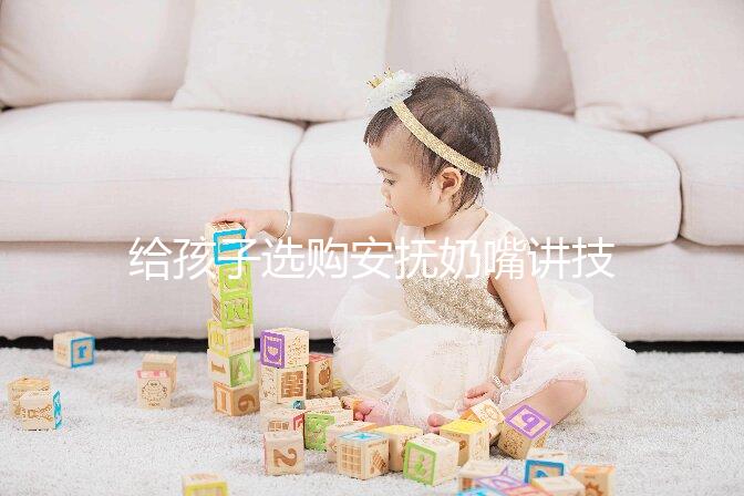 給孩子選購安撫奶嘴講技巧，材料、型號、長度都要考慮