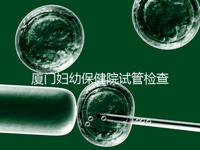 廈門婦幼保健院試管檢查費用揭秘，哪些流程收費一清二楚