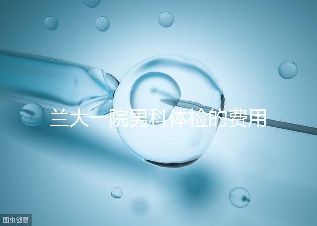 蘭大一院男科體檢的費用因人而異找對醫生可以省幾百塊錢