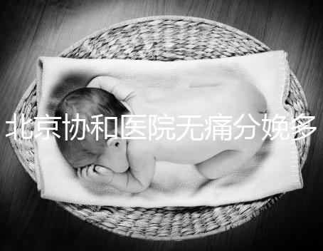 北京協和醫院無痛分娩多少錢，概率高不高、成不成熟全有