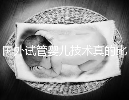 國(guó)外試管嬰兒技術(shù)真的比中國(guó)好嗎(國(guó)外試管嬰兒技術(shù)真的比中國(guó)好嗎知乎)