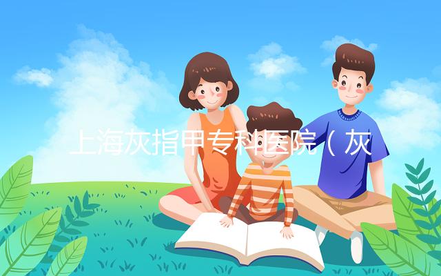 上?；抑讣讓？漆t(yī)院（灰指甲專科醫(yī)院哪家最好）