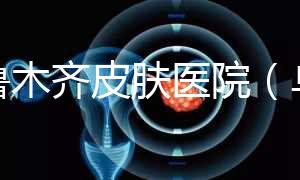 烏魯木齊皮膚醫(yī)院（烏魯木齊最好的皮膚科醫(yī)院）