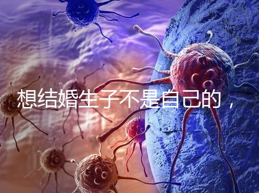 想結(jié)婚生子不是自己的，精神損失費和撫養(yǎng)費都涉及到