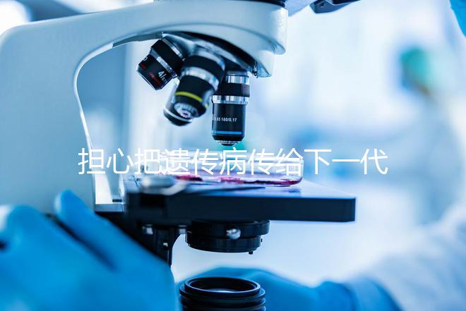 擔(dān)心把遺傳病傳給下一代？第三代試管嬰兒技術(shù)給你帶來(lái)新希望