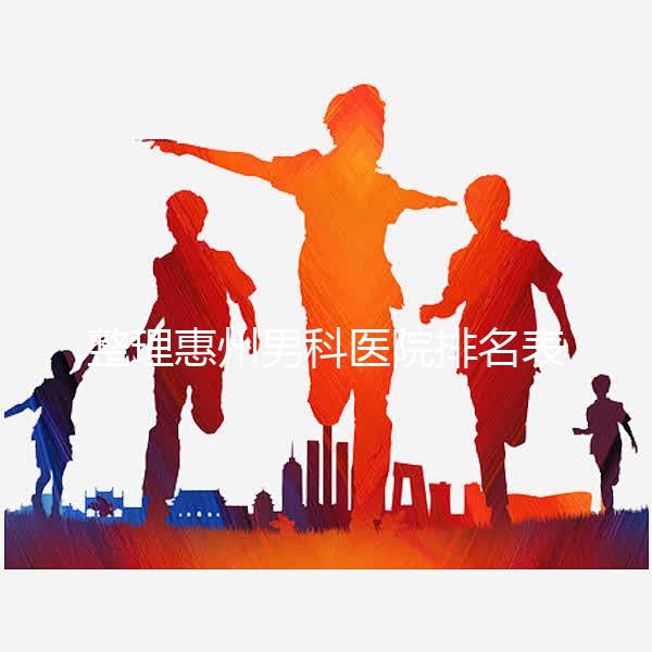 整理惠州男科醫院排名表，決定看完不做哪個