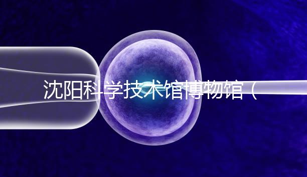 沈陽科學(xué)技術(shù)館博物館(沈陽科學(xué)技術(shù)館博物館開放時(shí)間)