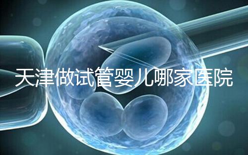 天津做試管嬰兒哪家醫(yī)院最好（2025試管收費價目表最新消息）