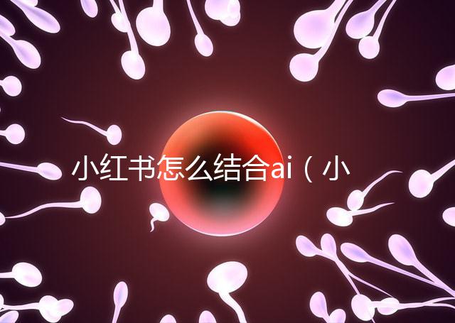 小紅書怎么結(jié)合ai（小紅書如何運(yùn)用）