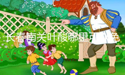 長春南關(guān)葉酸哪里可以免費領(lǐng)、怎么領(lǐng)答案在這，跟著走就行