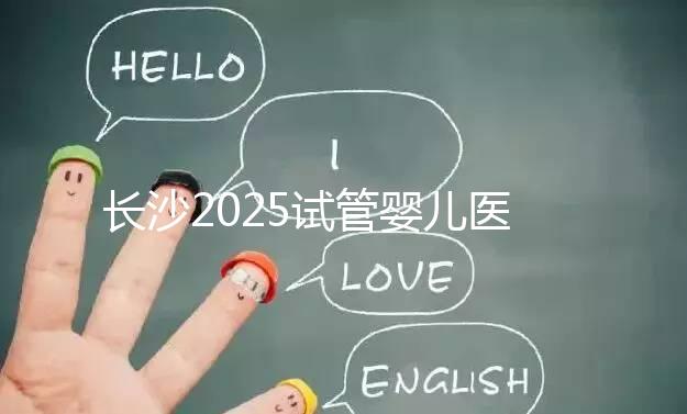 長沙2025試管嬰兒醫(yī)院排行榜，想成功這幾家很值得選！