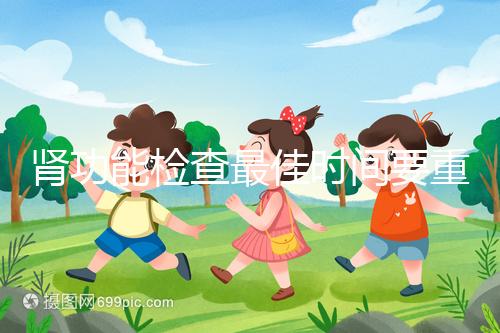 腎功能檢查最佳時(shí)間要重視,事關(guān)身體健康不可大意