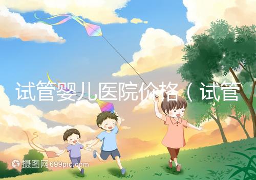 試管嬰兒醫院價格（試管嬰兒醫院價格表）