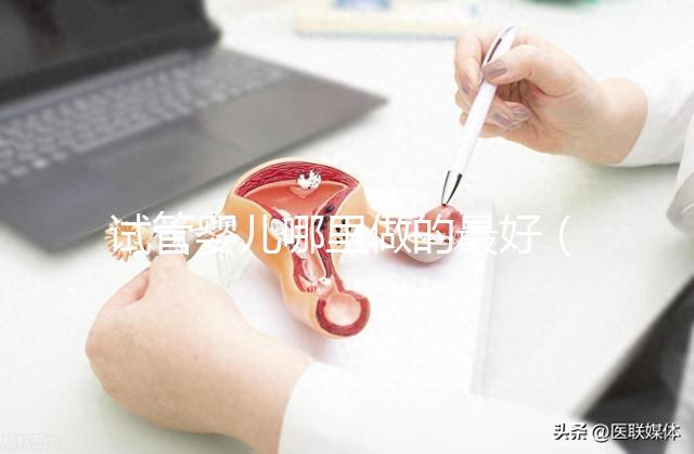 試管嬰兒哪里做的最好（試管嬰兒哪里做的最好的醫院）