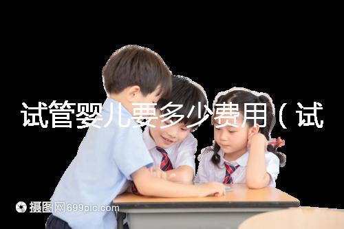 試管嬰兒要多少費(fèi)用（試管嬰兒要多少費(fèi)用才能成功）