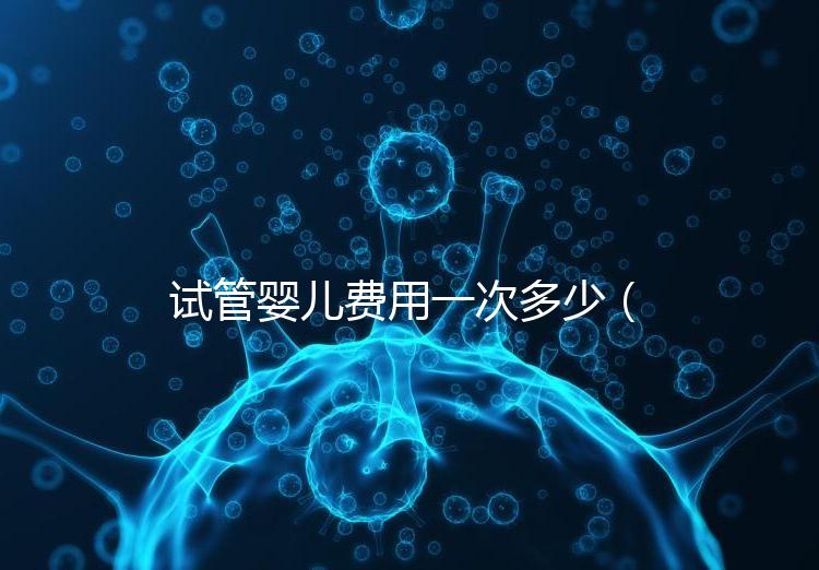 試管嬰兒費用一次多少（試管嬰兒費用一次多少錢）