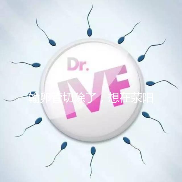 輸卵管切除了，想在滎陽做試管嬰兒要花多少錢？