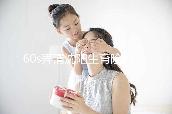 60s弄清沈陽生育險(xiǎn)異地生育怎么操作，這個(gè)關(guān)鍵環(huán)節(jié)別忽略