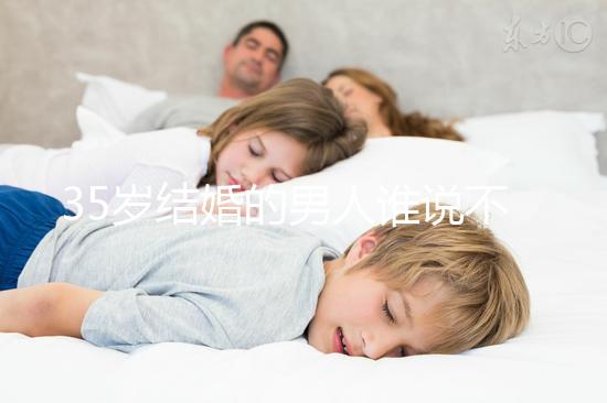 35歲結(jié)婚的男人誰(shuí)說(shuō)不會(huì)提離婚，大齡剩男是真的不能嫁