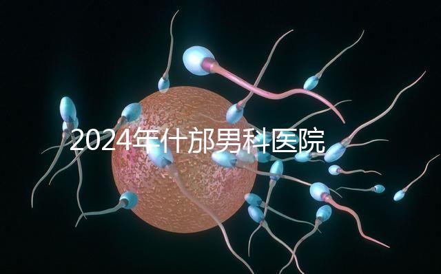 2024年什邡男科醫(yī)院哪家比較好？治療男性疾病最專業(yè)的是它