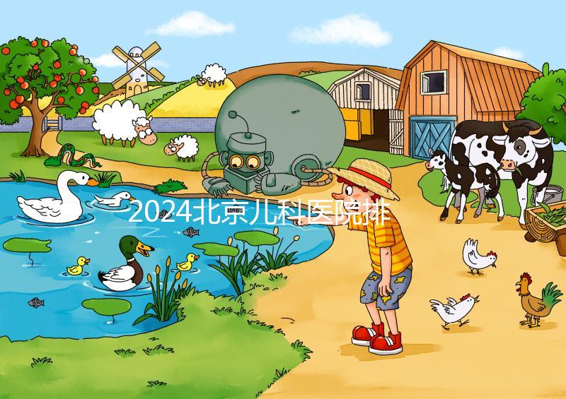 2024北京兒科醫(yī)院排名前十公布，安貞醫(yī)院專家不少