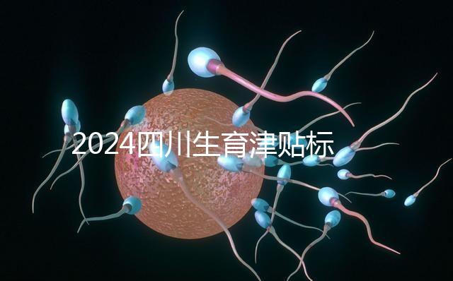 2024四川生育津貼標(biāo)準(zhǔn)出爐，成都、達(dá)州報(bào)銷費(fèi)用不同