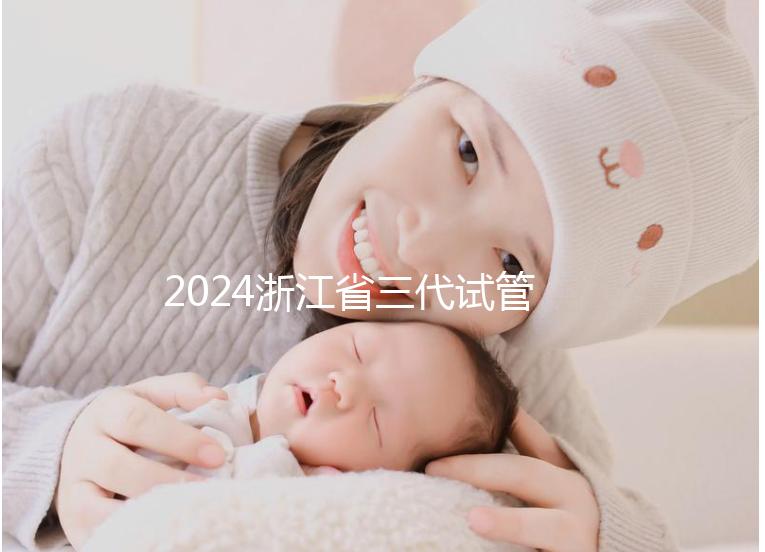 2024浙江省三代試管嬰兒醫(yī)院大全，有一說一，只此二家