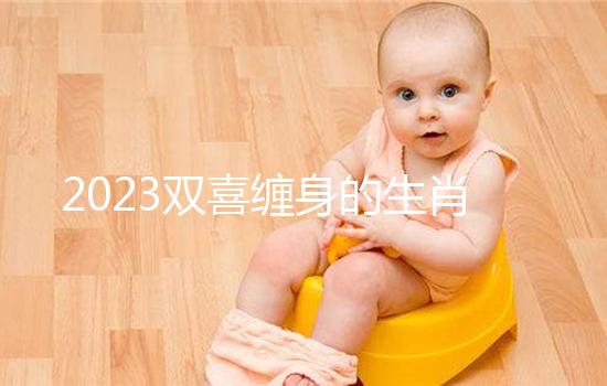 2023雙喜纏身的生肖匯總，虎、雞財氣沖天桃花臨門